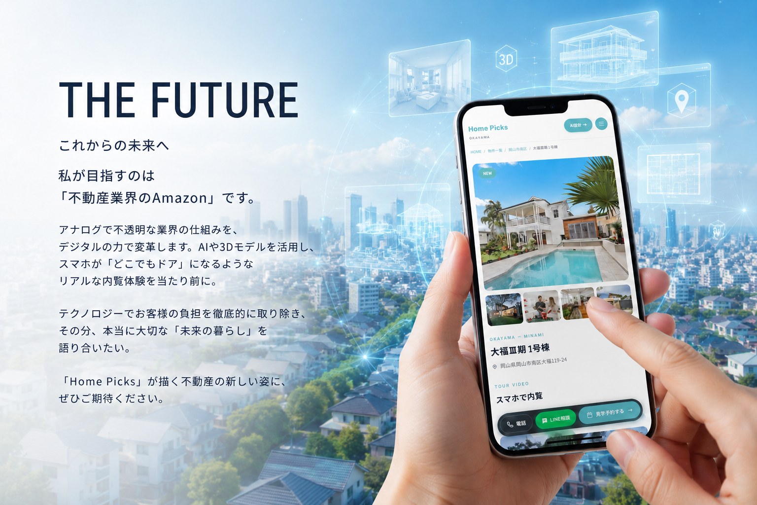 THE FUTURE - これからの未来へ。私が目指すのは「不動産業界のAmazon」です。アナログで不透明な業界の仕組みを、デジタルの力で変革します。AIや3Dモデルを活用し、スマホが「どこでもドア」になるようなリアルな内覧体験を当たり前に。テクノロジーでお客様の負担を徹底的に取り除き、その分、本当に大切な「未来の暮らし」を語り合いたい。Home Picksが描く不動産の新しい姿に、ぜひご期待ください。